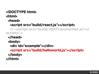 <!DOCTYPE html>
<html>
<head>
<script src="build/react.js"></script>
<!--<script src="build/JSXTransformer.js"></
script>-->
</head>
<body>
<div id="example"></div>
<script src="build/helloworld.js"></script>
</body>
</html>
 