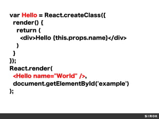 var Hello = React.createClass({
render() {
return (
<div>Hello {this.props.name}</div>
)
}
});
React.render(
<Hello name="World" />,
document.getElementById('example')
);
 
