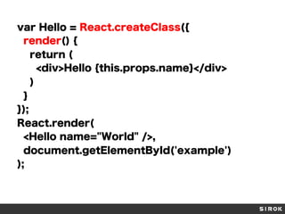 var Hello = React.createClass({
render() {
return (
<div>Hello {this.props.name}</div>
)
}
});
React.render(
<Hello name="World" />,
document.getElementById('example')
);
 