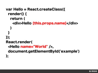 var Hello = React.createClass({
render() {
return (
<div>Hello {this.props.name}</div>
)
}
});
React.render(
<Hello name="World" />,
document.getElementById('example')
);
 