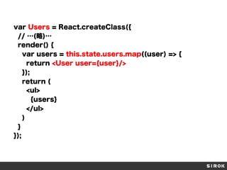 var Users = React.createClass({
// …(略)…
render() {
var users = this.state.users.map((user) => {
return <User user={user}/>
});
return (
<ul>
{users}
</ul>
)
}
});
 
