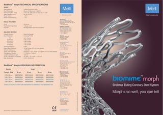 Morphs so well, you can tell
Sirolimus Eluting Coronary Stent System
STENT
TM
BioMime Morph TECHNICAL SPECIFICATIONS
mm
2.75-2.25
3.00-2.50
3.50-2.75
3.50-3.00
Delivery System :
Stent Diameter :
DELIVERY SYSTEM
Drug :
Equivalent Drug Dose :
Polymer :
DRUG / POLYMER
Stent Material :
Strut Thickness :
Stent Diameters (mm) :
Stent Lengths (mm) :
Mean Recoil :
Mean Foreshortening :
Cobalt Chromium L605
65 µm (0.065mm or 0.0026”)
2.75-2.25, 3.00-2.50, 3.50-2.75, 3.5-3.00
30, 40, 50, 60
<4%
<1%
9 atm
14 atm (Refer IFU for more details)
≤ 0.5 mm
Proximal: 2.13 F, Distal: 2.7 F (Refer IFU for more details)
2 - Platinum / Iridium
142 cm
5F (Min. I. D. 0.056" / 1.42 mm)
0.014" (0.36 mm)
mm / inches
0.93 / 0.037"
0.99 / 0.039"
1.03 / 0.040"
1.03 / 0.040"
Rapid Exchange
Crossing Prole
TM
BioMime Morph ORDERING INFORMATION
Sirolimus
2
1.25 µg / mm
Biodegradable and Biocompatible
Nominal Pressure :
Rated Burst Pressure :
Balloon Overhang :
Shaft Outer Diameter :
Radiopaque Markers :
Usable Catheter Length :
Guide Catheter Compatibility :
Max. Guidewire :
Proximal - Distal 30 mm 40 mm 50 mm 60 mm
2.75-2.25 mm
3.00-2.50 mm
3.50-2.75 mm
3.50-3.00 mm
Diameter Length
BIM27522530
BIM30025030
BIM35027530
BIM35030030
BIM27522540
BIM30025040
BIM35027540
BIM35030040
BIM27522550
BIM30025050
BIM35027550
BIM35030050
BIM27522560
BIM30025060
BIM35027560
BIM35030060
For
the
use
of
a
Registered
Medical
Practitioner
of
Hospital
or
Laboratory
only
BIM/BROCHURE/004/MLS/20200907/GLOBAL
E askinfo@merillife.com
W www.merillife.com
Manufacturer:
Meril Life Sciences Pvt. Ltd.
Survey No. 135/139, Bilakhia House,
Muktanand Marg, Chala, Vapi - 396 191.
Gujarat. India.
T +91 260 240 8000
Subsidiary companies:
Meril Life Sciences Pvt. Ltd.
301, A-Wing, Business Square,
Chakala, Andheri Kurla Road,
Andheri East, Mumbai 400 093
T +91 22 39350700
F +91 22 39350777
Meril, Inc.
2436 Emrick Boulevard,
Bethlehem, PA 18020
T +610 500 2080
F +610 317 1672
Meril South America
Doc Med LTDA
Al. dos Tupiniquins,
1079 - Cep: 04077-003 - Moema.
Sao Paulo. Brazil.
T +55 11 3624 5935
F +55 11 3624 5936
Meril GmbH.
Bornheimer Strasse 135-137,
D-53119 Bonn.
Germany.
T +49 228 7100 4000
F +49 228 7100 4001
Meril Tibbi Cihazlar
Meril Tıbbi Cihazlar İmalat ve Ticaret A.Ş.
İçerenköy Mah. Çetinkaya Sok.
Prestij Plaza No:28
Kat:4 Ataşehir, 34752
İstanbul / Turkey
T +90 216 641 44 24
F +90 216 641 44 25
Meril China Co. Ltd.
2301b,23f, Lixin Plaza,
no 90,South Hubin Road,
Xiamen, China
T 0086-592-5368505
F 0086-592-5368519
Meril SA Pty. Ltd.
102, 104, S101 and S102,
Boulevard West Ofce Park,
142 Western Service Road,
Erf 813 Woodmead Extension 17
Sandton, Johannesburg – 2191
South Africa
T +27 11 465-2049
F +27 86 471 7941
Meril Medical LLC.
Nauchnyi Proezd 19,
Moscow , Russia – 117 246.
Ofce - +7 495 772 7643
EU representative.
Obelis S.A.
Bd, General Wahis 53,
1030, Brussels, Belgium.
T +32 2 732 5954
F +32 2 732 6003
E mail@obelis.net
Contact your country local Meril sales representative for availability of sizes highlighted in blue
TM
Biomime Morph is registered trademark of Meril Life Sciences Pvt. Ltd.
 