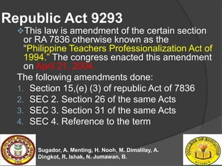 Republic Act 9293
This law is amendment of the certain section
or RA 7836 otherwise known as the
“Philippine Teachers Pro...