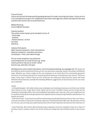 3
Future Services
Future serviceswillcorrelate withthe growing demand of a wider returning client base. Sirona car hire
inits comingfuture can goin for collaborationwithother travel agencies,hotelsandexpanditsbusiness
and diversify into the sale of second hand cars.
Market Planning
Current Market Situation
Industry Analysis
The vehicle rental market can be divided in terms of
· Client type
· Location
· Rental schemes- car hire
Car lease
Self drive
Industry Participants
Multi national companies- hertz international
National companies- autoriders and meeru
Local players- mitra, auto cabs & orange
The car rental companies may wholly be
concentrated into car rental services eg: -ketan
travels pvt ltd or may be car rental + allied
business eg- autoriders and aqsa
Alliedbusiness such as hotel reservations, airline & railway ticketing, tour packages etc The Sirona car
hire DifferenceCarrentalsfrom Sironacar hire can meet your corporate needs ina number of different
ways. Whether you need a single car for one employee or an entire fleet for a convention group let
Sironacar hire showyouthe bestcar rental experience wherever and whenever you need it. There are
many, many ways in which Sirona car hire rental cars can make your daily business easier and more
efficientandeconomical.Considerthe followingdifferent suggestions on how Sirona car hire can serve
your corporate
needs:
· VisitingEmployees - Nomatterwhere youremployees are travelingonbusiness,canrelyon car rentals
from Sirona car hire to get them there safely and on time! Consider Sirona car hire rental cars for
employeestravelingto othercitiesandemployeestraveling to your own city. Give your employees the
A+ treatmenttheydeserve by giving them the opportunity to enjoy driving freedom and pleasure in a
quality car rental.
· Potential Clients - If yourbusinesswill be entertaininganypotential businessclientsin the near future,
seriouslyconsideranimpressive rentalcarto getyour meetingoff tothe right start. By offering a Sirona
car hire car, youcan showyour potential business clients how important you believe their business is!
· Local Traveling- Don't worry about having to pay employees miles for using their own car in-town on
business travel, instead, reserve one of our rental cars and get the best of both worlds! If any of your
 