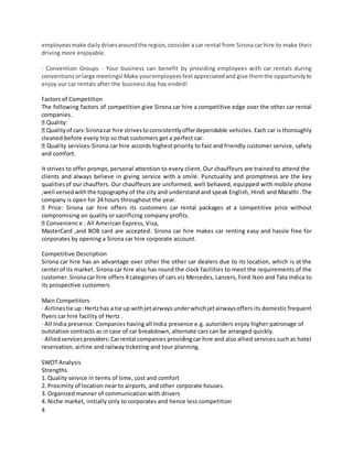 4
employeesmake daily drivesaroundthe region,consider a car rental from Sirona car hire to make their
driving more enjoyable.
· Convention Groups - Your business can benefit by providing employees with car rentals during
conventionsorlarge meetings!Make youremployeesfeel appreciatedand give themthe opportunityto
enjoy our car rentals after the business day has ended!
Factors of Competition
The following factors of competition give Sirona car hire a competitive edge over the other car rental
companies.
Quality:
Qualityof cars-Sironacar hire strivestoconsistentlyofferdependable vehicles. Each car is thoroughly
cleaned before every trip so that customers get a perfect car.
Quality services-Sirona car hire accords highest priority to fast and friendly customer service, safety
and comfort.
It strives to offer prompt, personal attention to every client. Our chauffeurs are trained to attend the
clients and always believe in giving service with a smile. Punctuality and promptness are the key
qualitiesof our chauffers. Our chauffeurs are uniformed, well behaved, equipped with mobile phone
,well versedwith the topography of the city and understand and speak English, Hindi and Marathi .The
company is open for 24 hours throughout the year.
Price: Sirona car hire offers its customers car rental packages at a competitive price without
compromising on quality or sacrificing company profits.
Convenienc e : All American Express, Visa,
MasterCard ,and BOB card are accepted. Sirona car hire makes car renting easy and hassle free for
corporates by opening a Sirona car hire corporate account.
Competitive Description
Sirona car hire has an advantage over other the other car dealers due to its location, which is at the
centerof its market. Sirona car hire also has round the clock facilities to meet the requirements of the
customer. Sironacar hire offers 4 categories of cars viz Mercedes, Lancers, Ford Ikon and Tata Indica to
its prospective customers
Main Competitors
· Airlinestie up:Hertzhas a tie up withjetairways underwhichjetairwaysoffers its domestic frequent
flyers car hire facility of Hertz .
· All India presence: Companies having all India presence e.g. autoriders enjoy higher patronage of
outstation contracts as in case of car breakdown, alternate cars can be arranged quickly.
· Alliedservicesproviders:Carrental companies providingcar hire and also allied services such as hotel
reservation, airline and railway ticketing and tour planning.
SWOT Analysis
Strengths
1. Quality service in terms of time, cost and comfort
2. Proximity of location near to airports, and other corporate houses.
3. Organized manner of communication with drivers
4. Niche market, initially only to corporates and hence less competition
 