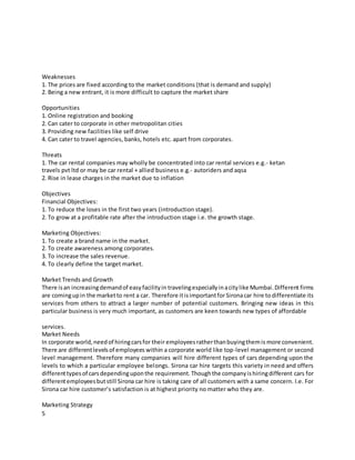 5
Weaknesses
1. The prices are fixed according to the market conditions (that is demand and supply)
2. Being a new entrant, it is more difficult to capture the market share
Opportunities
1. Online registration and booking
2. Can cater to corporate in other metropolitan cities
3. Providing new facilities like self drive
4. Can cater to travel agencies, banks, hotels etc. apart from corporates.
Threats
1. The car rental companies may wholly be concentrated into car rental services e.g.- ketan
travels pvt ltd or may be car rental + allied business e.g.- autoriders and aqsa
2. Rise in lease charges in the market due to inflation
Objectives
Financial Objectives:
1. To reduce the loses in the first two years (introduction stage).
2. To grow at a profitable rate after the introduction stage i.e. the growth stage.
Marketing Objectives:
1. To create a brand name in the market.
2. To create awareness among corporates.
3. To increase the sales revenue.
4. To clearly define the target market.
Market Trends and Growth
There isan increasingdemandof easyfacilityin travelingespeciallyinacitylike Mumbai.Different firms
are comingupin the marketto rent a car. Therefore itisimportantforSironacar hire todifferentiate its
services from others to attract a larger number of potential customers. Bringing new ideas in this
particular business is very much important, as customers are keen towards new types of affordable
services.
Market Needs
In corporate world,needof hiringcarsfor their employeesratherthanbuyingthemis more convenient.
There are differentlevelsof employees within a corporate world like top-level management or second
level management. Therefore many companies will hire different types of cars depending upon the
levels to which a particular employee belongs. Sirona car hire targets this variety in need and offers
differenttypesof carsdependinguponthe requirement.Thoughthe companyishiringdifferent cars for
differentemployeesbutstill Sirona car hire is taking care of all customers with a same concern. I.e. For
Sirona car hire customer’s satisfaction is at highest priority no matter who they are.
Marketing Strategy
 