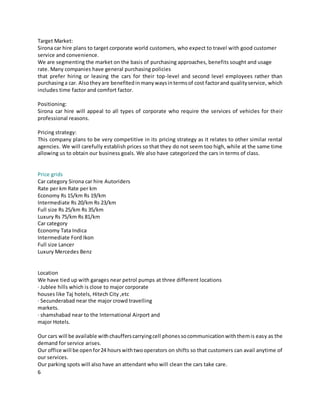6
Target Market:
Sirona car hire plans to target corporate world customers, who expect to travel with good customer
service and convenience.
We are segmenting the market on the basis of purchasing approaches, benefits sought and usage
rate. Many companies have general purchasing policies
that prefer hiring or leasing the cars for their top-level and second level employees rather than
purchasinga car. Alsotheyare benefitedinmanywaysintermsof cost factorand qualityservice, which
includes time factor and comfort factor.
Positioning:
Sirona car hire will appeal to all types of corporate who require the services of vehicles for their
professional reasons.
Pricing strategy:
This company plans to be very competitive in its pricing strategy as it relates to other similar rental
agencies. We will carefully establish prices so that they do not seem too high, while at the same time
allowing us to obtain our business goals. We also have categorized the cars in terms of class.
Price grids
Car category Sirona car hire Autoriders
Rate per km Rate per km
Economy Rs 15/km Rs 19/km
Intermediate Rs 20/km Rs 23/km
Full size Rs 25/km Rs 35/km
Luxury Rs 75/km Rs 81/km
Car category
Economy Tata Indica
Intermediate Ford Ikon
Full size Lancer
Luxury Mercedes Benz
Location
We have tied up with garages near petrol pumps at three different locations
· Jublee hills which is close to major corporate
houses like Taj hotels, Hitech City ,etc
· Secunderabad near the major crowd travelling
markets.
· shamshabad near to the International Airport and
major Hotels.
Our cars will be available withchaufferscarryingcell phonessocommunicationwiththemis easy as the
demand for service arises.
Our office will be openfor24 hourswithtwooperators on shifts so that customers can avail anytime of
our services.
Our parking spots will also have an attendant who will clean the cars take care.
 