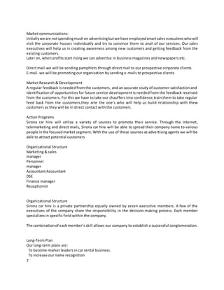 7
Market communications:
Initiallywe are notspendingmuchon advertisingbutwe have employedsmartsales executiveswhowill
visit the corporate houses individually and try to convince them to avail of our services. Our sales
executives will help us in creating awareness among new customers and getting feedback from the
existing customers.
Later on, when profits start rising we can advertise in business magazines and newspapers etc.
Direct mail-we will be sending pamphlets through direct mail to our prospective corporate clients.
E-mail- we will be promoting our organization by sending e-mails to prospective clients.
Market Research & Development
A regular feedback is needed from the customers, and an accurate study of customer satisfaction and
identification of opportunities for future service development is needed from the feedback received
from the customers. For this we have to take our chauffers into confidence,train them to take regular
feed back from the customers,they arte the one’s who will help us build relationship with thew
customers as they will be in direct contact with the customers.
Action Programs
Sirona car hire will utilize a variety of sources to promote their service. Through the Internet,
telemarketing and direct mails, Sirona car hire will be able to spread their company name to various
people inthe focusedmarket segment. With the use of these sources as advertising agents we will be
able to attract potential customers
Organizational Structure
Marketing & sales
manager
Personnel
manager
Accountant Accountant
DSE
Finance manager
Receptionist
Organizational Structure
Sirona car hire is a private partnership equally owned by seven executive members. A few of the
executives of the company share the responsibility in the decision-making process. Each member
specializes in specific field within the company.
The combinationof eachmember’s skill allows our company to establish a successful conglomeration.
Long-Term Plan
Our long-term plans are:
To become market leaders in car rental business.
To increase our name recognition
 