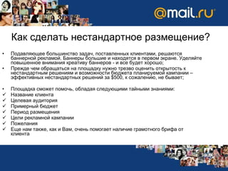 Как сделать нестандартное размещение? Подавляющее большинство задач, поставленных клиентами, решаются баннерной рекламой. Баннеры большие и находятся в первом экране. Уделяйте повышенное внимания креативу баннеров - и все будет хорошо ; Прежде чем обращаться на площадку нужно трезво оценить открытость к нестандартным решениям и возможности бюджета планируемой кампании – эффективных нестандартных решений за  $ 500, к сожалению, не бывает ; Площадка   сможет помочь, обладая следующими тайными знаниями: Название клиента Целевая аудитория Примерный бюджет Период размещения Цели рекламной кампании Пожелания Еще нам также, как и Вам, очень помогает наличие грамотного брифа от клиента 