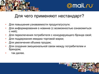 Для чего применяют нестандарт? Для повышения узнаваемости продукта/услуги;  Для информирования о новинке (с возможностью ознакомиться с ней);  Для переключения потребителя с конкурирующего брэнда свой;  Для поддержания имиджа торговой марки; Для увеличения объема продаж;  Для создания эмоциональной связи между потребителем и брендом;  так далее.  