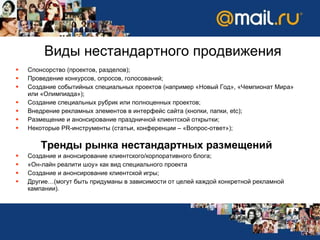 Спонсорство (проектов, разделов) ; Проведение конкурсов, опросов, голосований ; Создание событийных специальных проектов (например «Новый Год», «Чемпионат Мира» или «Олимпиада») ; Создание специальных рубрик или полноценных проектов ; Внедрение рекламных элементов в интерфейс сайта (кнопки, папки,  etc); Размещение и анонсирование праздничной клиентской открытки ; Некоторые  PR- инструменты (статьи, конференции – «Вопрос-ответ») ; Тренды рынка нестандартных размещений Создание и анонсирование клиентского / корпоративного блога ; «Он-лайн реалити шоу» как вид специального проекта Создание и анонсирование клиентской игры ; Другие…(могут быть придуманы в зависимости от целей каждой конкретной рекламной кампании) . Виды нестандартного продвижения 