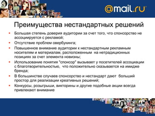 Преимущества нестандартных решений Большая степень доверия аудитории за счет того, что спонсорство не ассоциируется с рекламой; Отсутствие проблем овербукинга; Повышенное внимание аудитории к нестандартным рекламным носителям и материалам, расположенным  на нетрадиционных позициях за счет элемента новизны; Использование понятия "спонсор" вызывает у посетителей ассоциации с благотворительностью,  что положительно сказывается на имидже бренда; В большинстве случаев спонсорство и нестандарт дают  больший простор для реализации креативных решений ; Конкурсы, розыгрыши, викторины и другие подобные акции всегда привлекают внимание 