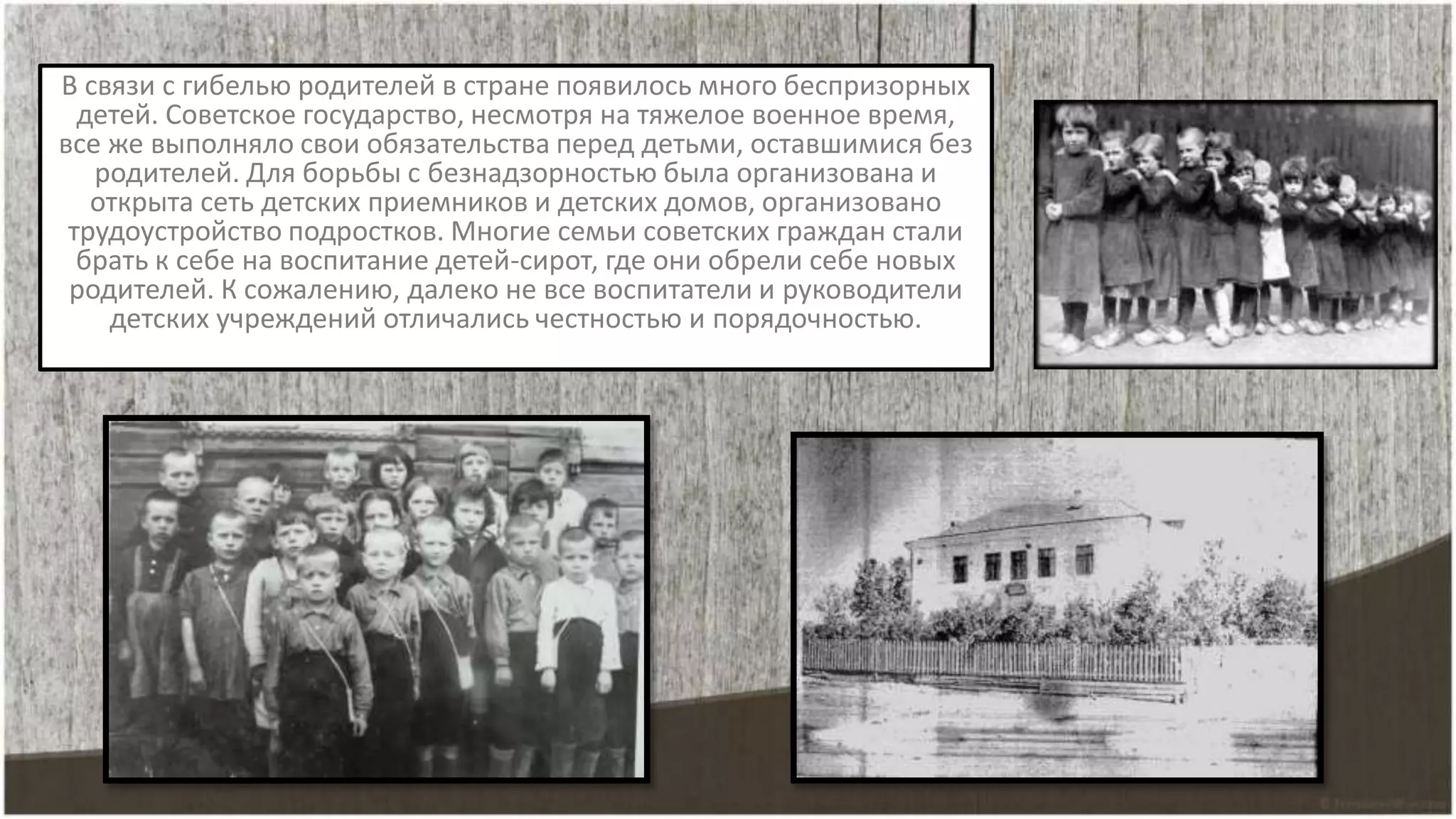 В связи с гибелью родителей в стране появилось много беспризорных
детей. Советское государство, несмотря на тяжелое военное время,
все же выполняло свои обязательства перед детьми, оставшимися без
родителей. Для борьбы с безнадзорностью была организована и
открыта сеть детских приемников и детских домов, организовано
трудоустройство подростков. Многие семьи советских граждан стали
брать к себе на воспитание детей-сирот, где они обрели себе новых
родителей. К сожалению, далеко не все воспитатели и руководители
детских учреждений отличались честностью и порядочностью.
 