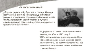 Из воспоминаний:
«Теряли родителей, братьев и сестер. Иногда
напуганные дети по нескольку дней сидели
рядом с холодными телами погибших матерей,
ожидая решения своей участи. В лучшем
случае их ждал советский детдом, в худшем – в
фашистские застенки.»
«Я, родилась 22 июня 1941г.Родители мои
учителя, погибли в 1943 году. С
1943г.воспитывалась в детском доме. Но о
нас заботились как могли. Ужасное время,
ужасная война. Во время обстрелов мы все
кучкавались и напевали песни…чтоб не так
страшно было…»
 