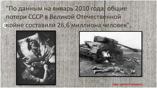 "По данным на январь 2010 года, общие
потери СССР в Великой Отечественной
войне составили 26,6 миллиона человек".
Уму непостижимо…
 