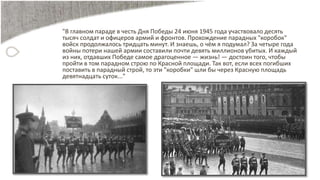 "В главном параде в честь Дня Победы 24 июня 1945 года участвовало десять
тысяч солдат и офицеров армий и фронтов. Прохождение парадных "коробок"
войск продолжалось тридцать минут. И знаешь, о чём я подумал? За четыре года
войны потери нашей армии составили почти девять миллионов убитых. И каждый
из них, отдавших Победе самое драгоценное — жизнь! — достоин того, чтобы
пройти в том парадном строю по Красной площади. Так вот, если всех погибших
поставить в парадный строй, то эти "коробки" шли бы через Красную площадь
девятнадцать суток..."
 