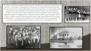В связи с гибелью родителей в стране появилось много беспризорных
детей. Советское государство, несмотря на тяжелое военное время,
все же выполняло свои обязательства перед детьми, оставшимися без
родителей. Для борьбы с безнадзорностью была организована и
открыта сеть детских приемников и детских домов, организовано
трудоустройство подростков. Многие семьи советских граждан стали
брать к себе на воспитание детей-сирот, где они обрели себе новых
родителей. К сожалению, далеко не все воспитатели и руководители
детских учреждений отличались честностью и порядочностью.
 