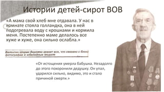 Истории детей-сирот ВОВ
«А мама свой хлеб мне отдавала. У нас в
комнате стояла голландка, она в ней
подогревала воду с крошками и кормила
меня. Постепенно маме делалось все
хуже и хуже, она сильно ослабла.»
«От истощения умерла бабушка. Незадолго
до этого похоронили дедушку. Он упал,
ударился сильно, видимо, это и стало
причиной смерти.»
 
