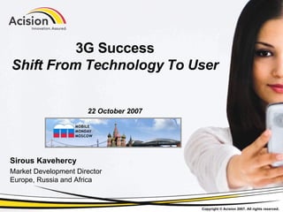3G Success Shift From Technology To User 22 October 2007 Sirous Kavehercy Market Development Director Europe, Russia and Africa 