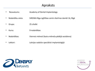 Apraksts
• Nosaukums: Academy of Dental Implantology
• Nodarbību vieta: SIROWA Rīga izglītības centrs Katrīnas dambī 16, Rīgā
• Grupa: 25 cilvēki
• Kurss: 9 nodarbības
• Nodarbības: Vienreiz mēnesī (katra mēneša pēdējā sestdiena)
• Lektori: Latvijas vadošie speciālisti implantoloģijā
 