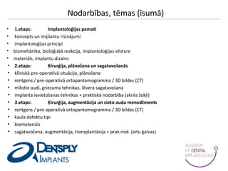 Nodarbības, tēmas (īsumā)
• 1.etaps: Implantoloģijas pamati
• koncepts un implantu risinājumi
• implantoloģijas principi
• biomehānika, bioloģiskā reakcija, implantoloģijas vēsture
• materiāls, implantu dizains
• 2.etaps: Ķirurģija, plānošana un sagatavošanās
• klīniskā pre-operatīvā situācija, plānošana
• rentgens / pre-operatīvā ortopantomogramma / 3D bildes (CT)
• mīkstie audi, griezuma tehnikas, lēvera sagatavošana
• implanta ievietošanas tehnikas + praktiskā nodarbība (akrila žokļi)
• 3.etaps: Ķirurģija, augmentācija un cieto audu menedžments
• rentgens / pre-operatīvā ortopantomogramma / 3D bildes (CT)
• kaula defektu tipi
• biomateriāls
• sagatavošana, augmentācija, transplantācija + prak.nod. (aitu galvas)
 
