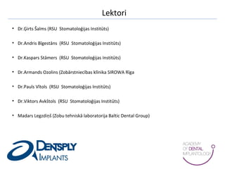 Lektori
• Dr.Ģirts Šalms (RSU Stomatoloģijas Institūts)
• Dr.Andris Bīgestāns (RSU Stomatoloģijas Institūts)
• Dr.Kaspars Stāmers (RSU Stomatoloģijas Institūts)
• Dr.Armands Ozolins (Zobārstniecības klīnika SIROWA Rīga
• Dr.Pauls Vītols (RSU Stomatoloģijas Institūts)
• Dr.Viktors Avkštols (RSU Stomatoloģijas Institūts)
• Madars Legzdiņš (Zobu tehniskā laboratorija Baltic Dental Group)
 
