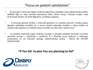 “Focus on patient satisfaction”
• Šis koncepts ir kļuvis par loģisku iznākumu ilgtermiņa sadarbībai starp zobārstniecības klīniku
SIROWA Rīga un zobu tehnisko laboratoriju Baltic Dental Group. Precīzāk runājot, starp
Dr.Armandu Ozoliņu, Dr.Andri Bīgestānu un Madaru Legzdiņu.
• Šī koncepta galvenā vērtība ir maksimāli gandarīts un smaidošs pacients. Vairākus gadus
ilgstošas sadarbības rezultātā, kas ir nesusi manāmi veiksmīgu rezultātu, ir kļuvis skaidrs, ka
zaudēta zoba atgūšana un estētiski skaists rezultāts nav tikai viena “aktiera šovs”.
• Lai panāktu maksimāli augsti estētisku rezultātu ir jāstrādā saliedētā komandā no pirmās
sekundes: ķirurgs + zobtehniķis + protēzists. Šī ir filozofija, kuras iznākums ir veiksmīga,
profesionāla un arī finansiāli sekmīga zobārstniecības prakse - FOCUS ON PATIENT
SATISFACTION.
“If You fail to plan You are planning to fail”
 