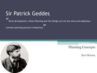 Sir Patrick Geddes
“Rural development, Urban Planning and City Design are not the same and adopting a
common planning process is disastrous”
Planning Concepts
Ravi Sharma
 