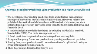 Analytical Model for Predicting Sand Production in a Niger Delta Oil Field
 The development of sanding predictive tools and effective management
strategies has received much attention in literature. However, most of the
published theoretical models have been validated with laboratory or data
obtained from petroleum provinces other than the Niger Delta, Isehunwa and
Farotade, 2010.
 A simple analytical model is developed by adapting Vardoulakis method,
Vardoulakis (2006). The basic assumptions were:
 1. Sand particles are spherical and submerged in a moving fluid.
2. Drag and buoyancy forces are predominantly acting on the sand particles.
3. During flow, sand production will cause the radius of a cylindrical cavity to
grow until equilibrium is attained.
4. Fluid flow can be described by Darcy’s law.
 