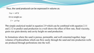 Thus, the sand produced can be expressed in volume as:
Or in weight as:
The simple analytical model in equation 2.9 which can be combined with equation 2.11
and 2.12 to predict sand production in a well shows the effect of flow rate, fluid viscosity,
grain size grain density and cavity height on sand production.
In formations where the sand is porous, permeable, and well cemented together, large
volumes of hydrocarbons which can flow easily through the sand and into production wells
are produced through perforations into the well.
 