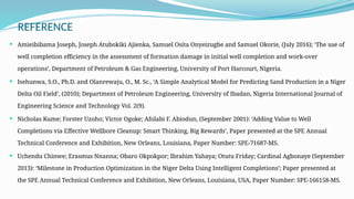 REFERENCE
 Amieibibama Joseph, Joseph Atubokiki Ajienka, Samuel Osita Onyeizugbe and Samuel Okorie, (July 2016); ‘The use of
well completion efficiency in the assessment of formation damage in initial well completion and work-over
operations’, Department of Petroleum & Gas Engineering, University of Port Harcourt, Nigeria.
 Isehunwa, S.O., Ph.D. and Olanrewaju, O., M. Sc., ‘A Simple Analytical Model for Predicting Sand Production in a Niger
Delta Oil Field’, (2010); Department of Petroleum Engineering, University of Ibadan, Nigeria International Journal of
Engineering Science and Technology Vol. 2(9).
 Nicholas Kume; Forster Uzoho; Victor Ogoke; Afolabi F. Abiodun, (September 2001): ‘Adding Value to Well
Completions via Effective Wellbore Cleanup: Smart Thinking, Big Rewards’, Paper presented at the SPE Annual
Technical Conference and Exhibition, New Orleans, Louisiana, Paper Number: SPE-71687-MS.
 Uchendu Chinwe; Erasmus Nnanna; Obaro Okpokpor; Ibrahim Yahaya; Otutu Friday; Cardinal Agbonaye (September
2013): ‘Milestone in Production Optimization in the Niger Delta Using Intelligent Completions’; Paper presented at
the SPE Annual Technical Conference and Exhibition, New Orleans, Louisiana, USA, Paper Number: SPE-166158-MS.
 