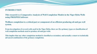 INTRODUCTION
This research is a Comparative Analysis of Well Completion Models in the Niger Delta Wells
using PROSPER Software
Wellbore completion is a critical part or component of an efficient producing oil and gas well
system.
From investigation of several wells used in the Niger Delta, there are five primary types or classification of
well completion methods used to produce oil and gas wells.
This implies that any other completion method is classified as secondary and actually a smart or technically
advanced combination of the primary completion.
 