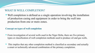 WHAT IS WELL COMPLETION?
 Well completion is defined as a single operation involving the installation
of production casing and equipment in order to bring the well into
production from one or more zones.
Concept on types of well completion
 From investigation of several wells used in the Niger Delta, there are five primary
types or classification of well completion methods used to produce oil and gas wells.
 This implies that any other completion method is classified as secondary and actually
a smart or technically advanced combination of the primary completion.
 
