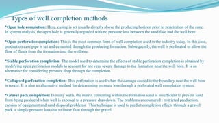 *Open hole completion: Here, casing is set usually directly above the producing horizon prior to penetration of the zone.
In system analysis, the open hole is generally regarded with no pressure loss between the sand face and the well bore.
*Open perforation completion: This is the most common form of well completion used in the industry today. In this case,
production case pipe is set and cemented through the producing formation. Subsequently, the well is perforated to allow the
flow of fluids from the formation into the wellbore.
*Stable perforation completion: The model used to determine the effects of stable perforation completion is obtained by
modifying open perforation models to account for not very severe damage to the formation near the well bore. It is an
alternative for considering pressure drop through the completion.
*Collapsed perforation completion: This perforation is used when the damage caused to the boundary near the well bore
is severe. It is also an alternative method for determining pressure loss through a perforated well completion system.
*Gravel pack completion: In many wells, the matrix cementing within the formation sand is insufficient to prevent sand
from being produced when well is exposed to a pressure drawdown. The problems encountered : restricted production,
erosion of equipment and sand disposal problems. This technique is used to predict completion effects through a gravel
pack is simply pressure loss due to linear flow through the gravel.
Types of well completion methods
 