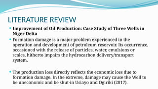 LITERATURE REVIEW
 Improvement of Oil Production: Case Study of Three Wells in
Niger Delta
 Formation damage is a major problem experienced in the
operation and development of petroleum reservoir. Its occurrence,
occasioned with the release of particles, water, emulsions or
scales, hitherto impairs the hydrocarbon delivery/transport
system.
 The production loss directly reflects the economic loss due to
formation damage. In the extreme, damage may cause the Well to
be uneconomic and be shut-in Usiayo and Ogiriki (2017).
 