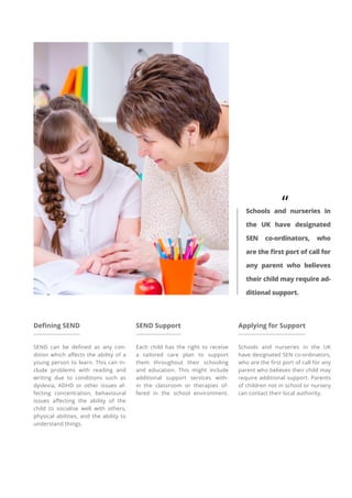 Defining SEND
SEND can be defined as any con-
dition which affects the ability of a
young person to learn. This can in-
clude problems with reading and
writing due to conditions such as
dyslexia, ADHD or other issues af-
fecting concentration, behavioural
issues affecting the ability of the
child to socialise well with others,
physical abilities, and the ability to
understand things.
SEND Support
Each child has the right to receive
a tailored care plan to support
them throughout their schooling
and education. This might include
additional support services with-
in the classroom or therapies of-
fered in the school environment.
Applying for Support
Schools and nurseries in the UK
have designated SEN co-ordinators,
who are the first port of call for any
parent who believes their child may
require additional support. Parents
of children not in school or nursery
can contact their local authority.
“
Schools and nurseries in
the UK have designated
SEN co-ordinators, who
are the first port of call for
any parent who believes
their child may require ad-
ditional support.
 