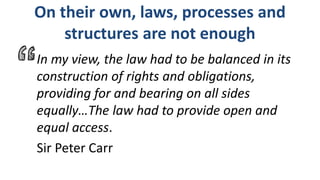 On their own, laws, processes and
structures are not enough
In my view, the law had to be balanced in its
construction of rights and obligations,
providing for and bearing on all sides
equally…The law had to provide open and
equal access.
Sir Peter Carr
 