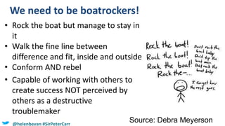 We need to be boatrockers!
Source: Debra Meyerson
• Rock the boat but manage to stay in
it
• Walk the fine line between
difference and fit, inside and outside
• Conform AND rebel
• Capable of working with others to
create success NOT perceived by
others as a destructive
troublemaker
@helenbevan #SirPeterCarr
 