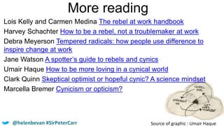 More reading
Source of graphic : Umair Haque
Lois Kelly and Carmen Medina The rebel at work handbook
Harvey Schachter How to be a rebel, not a troublemaker at work
Debra Meyerson Tempered radicals: how people use difference to
inspire change at work
Jane Watson A spotter’s guide to rebels and cynics
Umair Haque How to be more loving in a cynical world
Clark Quinn Skeptical optimist or hopeful cynic? A science mindset
Marcella Bremer Cynicism or opticism?
@helenbevan #SirPeterCarr
 