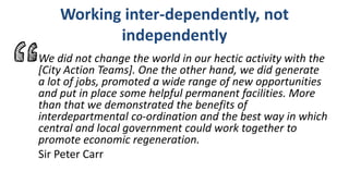 Working inter-dependently, not
independently
We did not change the world in our hectic activity with the
[City Action Teams]. One the other hand, we did generate
a lot of jobs, promoted a wide range of new opportunities
and put in place some helpful permanent facilities. More
than that we demonstrated the benefits of
interdepartmental co-ordination and the best way in which
central and local government could work together to
promote economic regeneration.
Sir Peter Carr
 