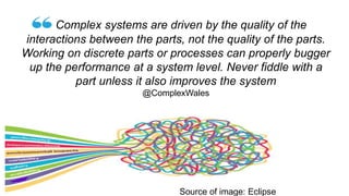 Complex systems are driven by the quality of the
interactions between the parts, not the quality of the parts.
Working on discrete parts or processes can properly bugger
up the performance at a system level. Never fiddle with a
part unless it also improves the system
@ComplexWales
Source of image: Eclipse
 