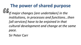 The power of shared purpose
If major changes [are undertaken] in the
institutions, in processes and functions…then
[all services] have to be enjoined in that
cultural development and change at the same
pace.
Sir Peter Carr
 