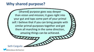 Why shared purpose?
[Shared] purpose goes way deeper
than vision and mission; it goes right into
your gut and taps some part of your primal
self. I believe that if you can bring people with
similar primal-purposes together and get
them all marching in the same direction,
amazing things can be achieved.
Seth Carguilo
@HelenBevan #SirPeterCarr
 