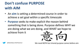 Don’t confuse PURPOSE
with AIM
• An aim is setting a determined course in order to
achieve a set goal within a specific timescale
• Purpose seeks to make explicit the reason behind
something that is being done. Purpose defines WHY we
are doing what we are doing, and WHAT we hope to
achieve from it
@HelenBevan #SirPeterCarr We need BOTH but shared purpose comes before aim
 