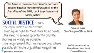 We have to reconnect our health and care
actions back to the shared purpose at the
founding of the NHS, back to principles of
social justice
Prerana Issar
Chief People Officer, NHS
Definition adapted by
Helen Bevan from Janet
Finn and Maxine@HelenBevan #SirPeterCarr
 