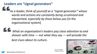 Leaders are “signal generators”
As a leader, think of yourself as a “signal generator” whose
words and actions are constantly being scrutinised and
interpreted, especially by those below you [in the
organisational system]
What an organisation’s leaders pay close attention to and
shower with time — not what they say — will provide the
best clues about its culture.
Source of image:
vintage-radio.com
@HelenBevan #SirPeterCarr
 