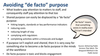 Avoiding “de facto” purpose
Source: Delivering Public
Services That Work: The
Vanguard Method in the
Public Sector
• What leaders pay attention to matters to staff, and
consequently staff pay attention to that too
• Shared purpose can easily be displaced by a “de facto”
purpose:
 hitting targets, standards or key performance indicators
 reducing costs
 reducing length of stay
 complying with regulators
 completing activities within a timescale and budget
• If purpose isn’t explicit and shared, then it is very easy for
something else to become a de facto purpose in the minds
of the workforce
• De facto purpose is toxic and blocks engagement
“de facto” means
that something
exists in reality even
if it isn’t intended
 