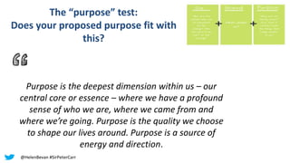Purpose is the deepest dimension within us – our
central core or essence – where we have a profound
sense of who we are, where we came from and
where we’re going. Purpose is the quality we choose
to shape our lives around. Purpose is a source of
energy and direction.
The “purpose” test:
Does your proposed purpose fit with
this?
@HelenBevan #SirPeterCarr
 