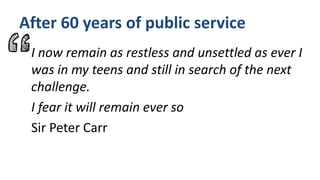 After 60 years of public service
I now remain as restless and unsettled as ever I
was in my teens and still in search of the next
challenge.
I fear it will remain ever so
Sir Peter Carr
 