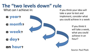 The “two levels down” rule
What can I achieve in:
a year?
a month?
a week?
a day?
an hour?
If you think your idea will
take a year to test and
implement, consider what
you could achieve in a week
If you think it
will take a week,
what you could
achieve in an
hour?
Source: Paul Plsek
 